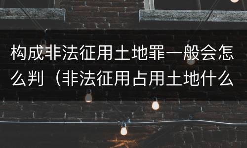 构成非法征用土地罪一般会怎么判（非法征用占用土地什么罪）