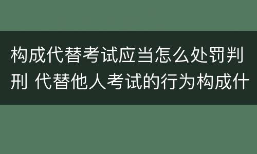 构成代替考试应当怎么处罚判刑 代替他人考试的行为构成什么罪