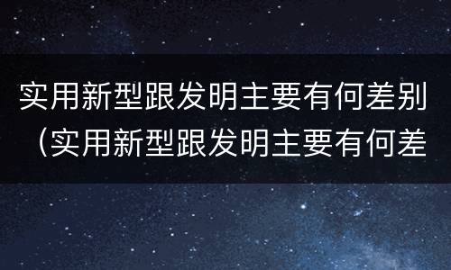 实用新型跟发明主要有何差别（实用新型跟发明主要有何差别和联系）