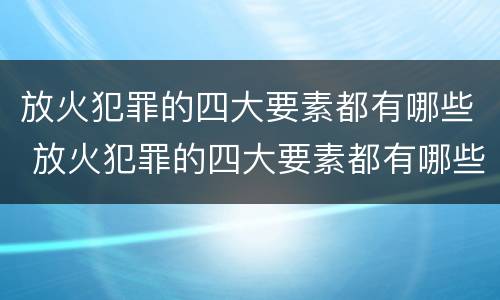 放火犯罪的四大要素都有哪些 放火犯罪的四大要素都有哪些呢