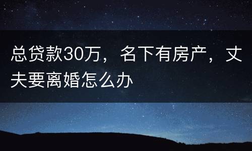 总贷款30万，名下有房产，丈夫要离婚怎么办