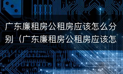 广东廉租房公租房应该怎么分别（广东廉租房公租房应该怎么分别摇号）