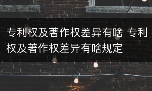 专利权及著作权差异有啥 专利权及著作权差异有啥规定