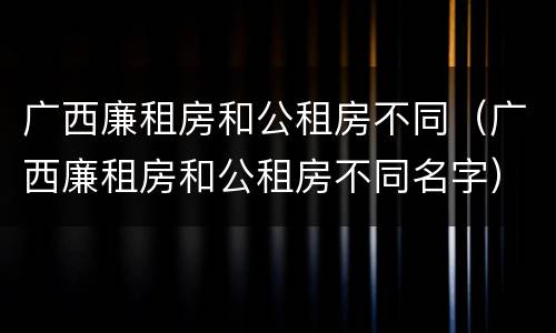广西廉租房和公租房不同（广西廉租房和公租房不同名字）