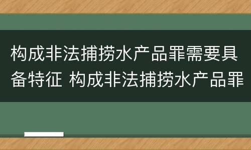 构成非法捕捞水产品罪需要具备特征 构成非法捕捞水产品罪需要具备特征吗