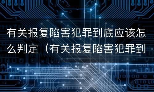 有关报复陷害犯罪到底应该怎么判定（有关报复陷害犯罪到底应该怎么判定的）