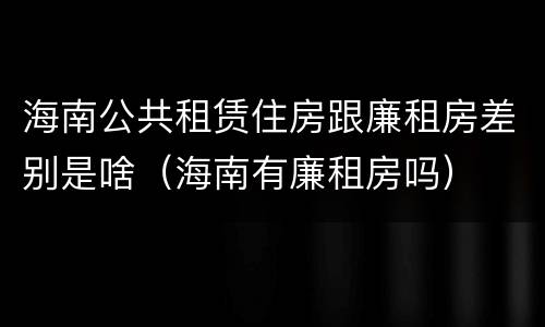海南公共租赁住房跟廉租房差别是啥（海南有廉租房吗）