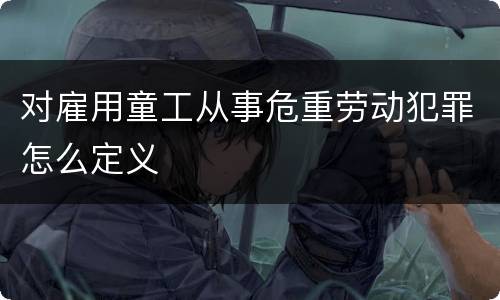 对雇用童工从事危重劳动犯罪怎么定义