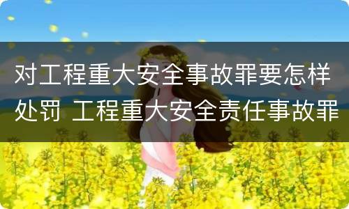 对工程重大安全事故罪要怎样处罚 工程重大安全责任事故罪