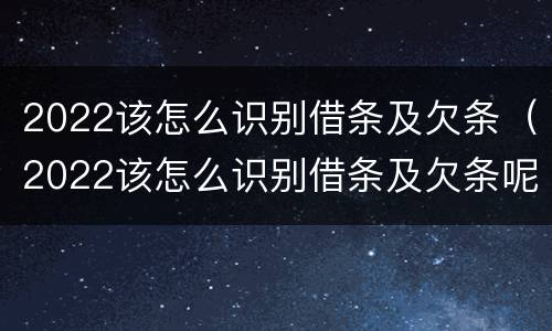 2022该怎么识别借条及欠条（2022该怎么识别借条及欠条呢）