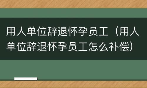 用人单位辞退怀孕员工（用人单位辞退怀孕员工怎么补偿）