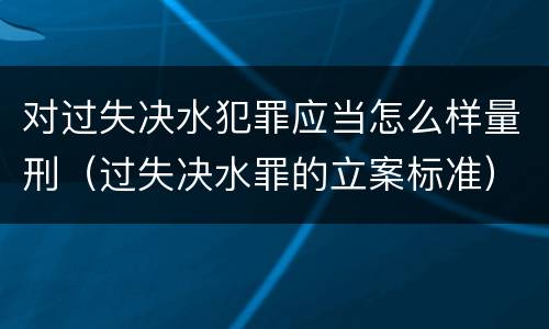 对过失决水犯罪应当怎么样量刑（过失决水罪的立案标准）