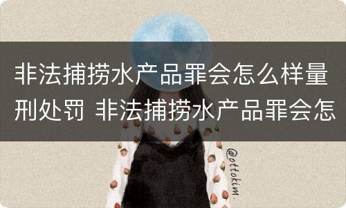 非法捕捞水产品罪会怎么样量刑处罚 非法捕捞水产品罪会怎么样量刑处罚案例