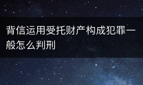 背信运用受托财产构成犯罪一般怎么判刑