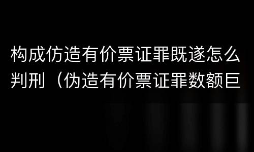 构成仿造有价票证罪既遂怎么判刑（伪造有价票证罪数额巨大标准）