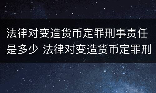 法律对变造货币定罪刑事责任是多少 法律对变造货币定罪刑事责任是多少条