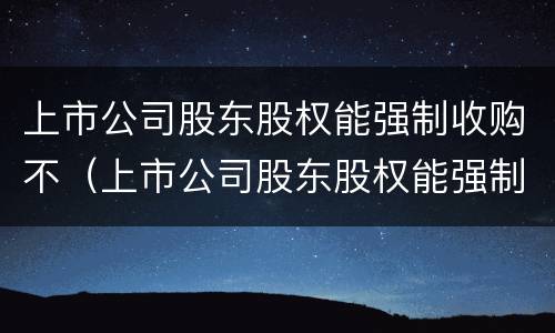 上市公司股东股权能强制收购不（上市公司股东股权能强制收购不退市吗）