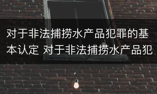 对于非法捕捞水产品犯罪的基本认定 对于非法捕捞水产品犯罪的基本认定有