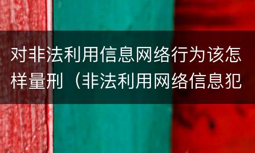 对非法利用信息网络行为该怎样量刑（非法利用网络信息犯罪量刑）