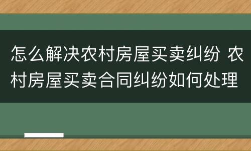怎么解决农村房屋买卖纠纷 农村房屋买卖合同纠纷如何处理
