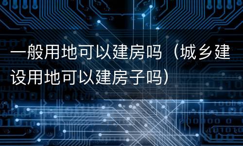 一般用地可以建房吗（城乡建设用地可以建房子吗）