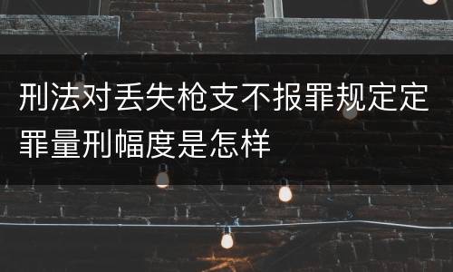 刑法对丢失枪支不报罪规定定罪量刑幅度是怎样