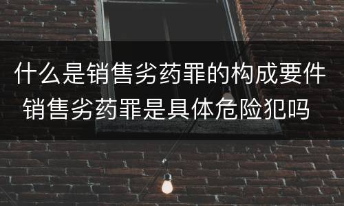 什么是销售劣药罪的构成要件 销售劣药罪是具体危险犯吗
