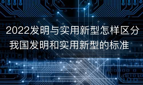 2022发明与实用新型怎样区分 我国发明和实用新型的标准