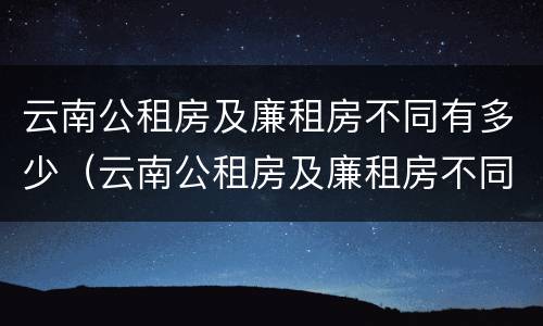 云南公租房及廉租房不同有多少（云南公租房及廉租房不同有多少套房）