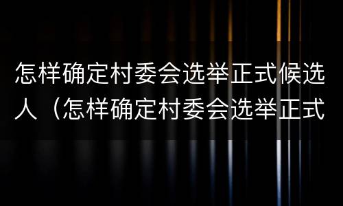 怎样确定村委会选举正式候选人（怎样确定村委会选举正式候选人呢）