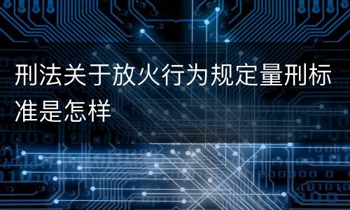 刑法关于放火行为规定量刑标准是怎样