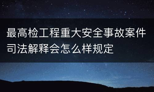 最高检工程重大安全事故案件司法解释会怎么样规定