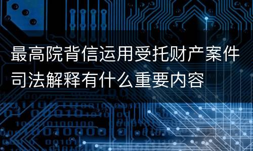 最高院背信运用受托财产案件司法解释有什么重要内容
