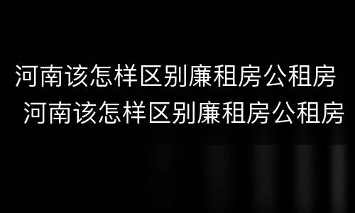 河南该怎样区别廉租房公租房 河南该怎样区别廉租房公租房和私租房
