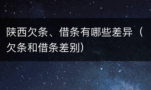 陕西欠条、借条有哪些差异（欠条和借条差别）