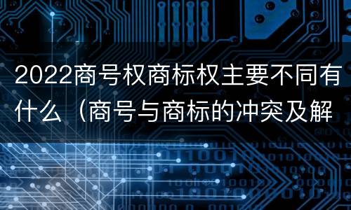 2022商号权商标权主要不同有什么（商号与商标的冲突及解决措施）