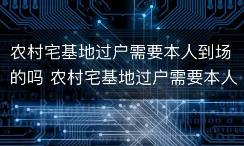 农村宅基地过户需要本人到场的吗 农村宅基地过户需要本人到场的吗现在