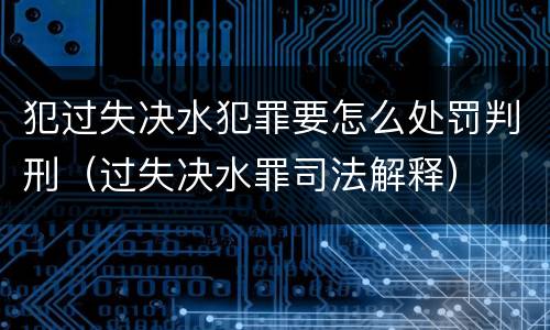 犯过失决水犯罪要怎么处罚判刑（过失决水罪司法解释）
