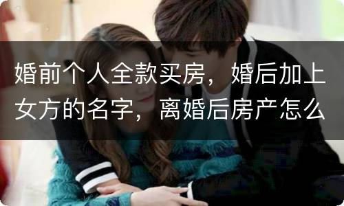 婚前个人全款买房，婚后加上女方的名字，离婚后房产怎么分