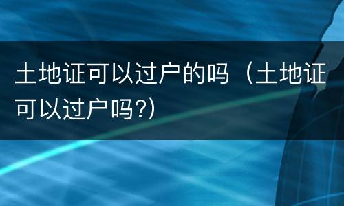 土地证可以过户的吗（土地证可以过户吗?）