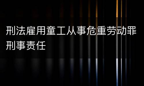 刑法雇用童工从事危重劳动罪刑事责任