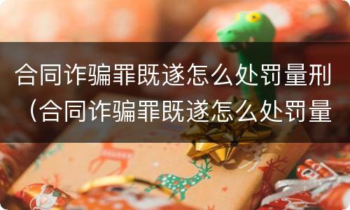 合同诈骗罪既遂怎么处罚量刑（合同诈骗罪既遂怎么处罚量刑多少）