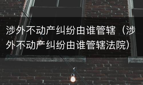 涉外不动产纠纷由谁管辖（涉外不动产纠纷由谁管辖法院）