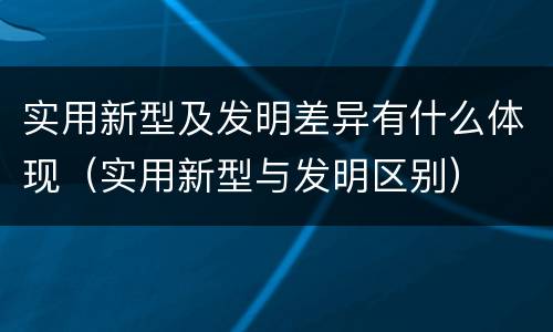实用新型及发明差异有什么体现（实用新型与发明区别）