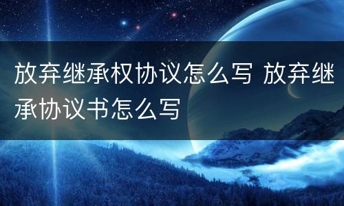 放弃继承权协议怎么写 放弃继承协议书怎么写