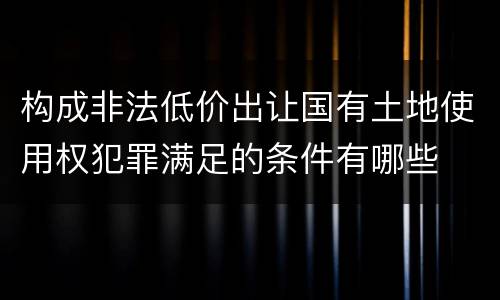构成非法低价出让国有土地使用权犯罪满足的条件有哪些