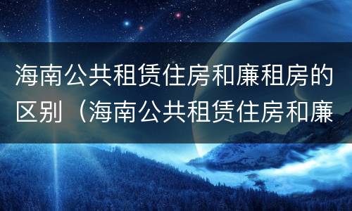 海南公共租赁住房和廉租房的区别（海南公共租赁住房和廉租房的区别在哪）