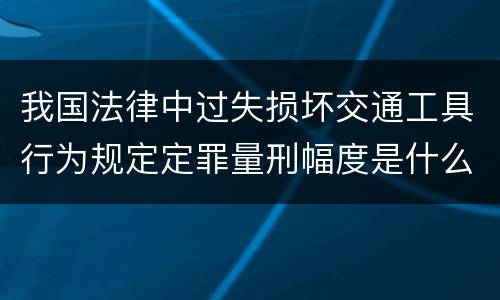我国法律中过失损坏交通工具行为规定定罪量刑幅度是什么