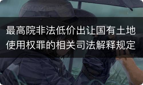 最高院非法低价出让国有土地使用权罪的相关司法解释规定包括什么主要内容