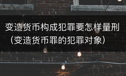 变造货币构成犯罪要怎样量刑（变造货币罪的犯罪对象）